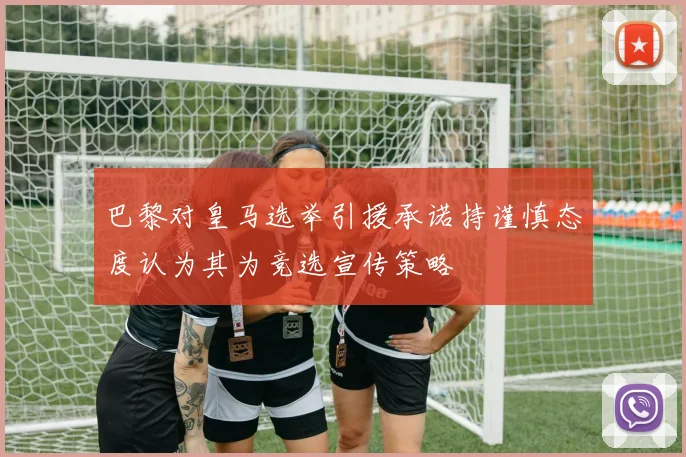 巴黎对皇马选举引援承诺持谨慎态度认为其为竞选宣传策略