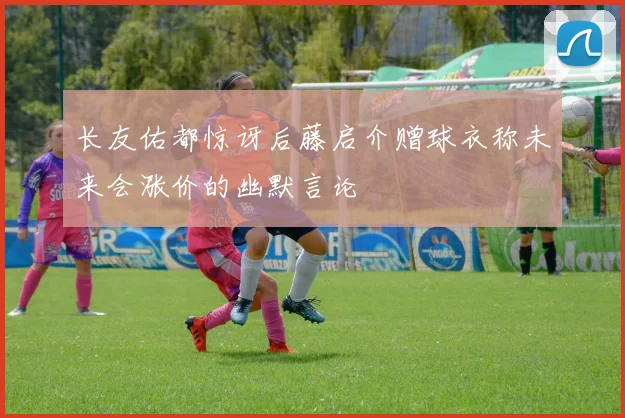 长友佑都惊讶后藤启介赠球衣称未来会涨价的幽默言论