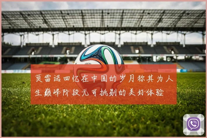 莫雷诺回忆在中国的岁月称其为人生巅峰阶段无可挑剔的美好体验