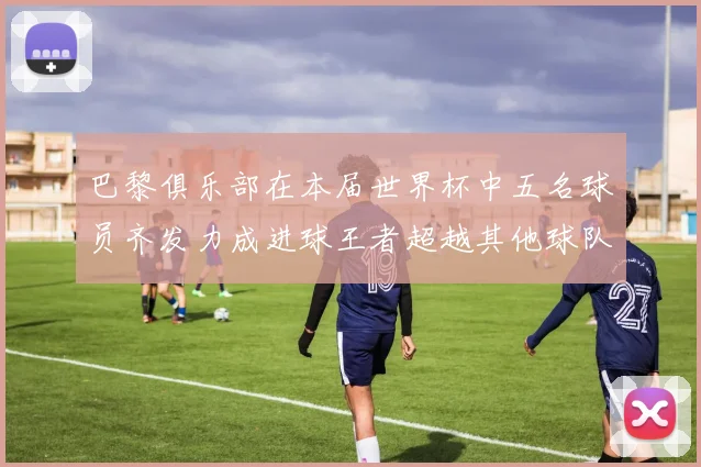 巴黎俱乐部在本届世界杯中五名球员齐发力成进球王者超越其他球队