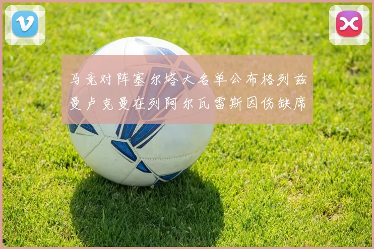 马竞对阵塞尔塔大名单公布格列兹曼卢克曼在列阿尔瓦雷斯因伤缺席