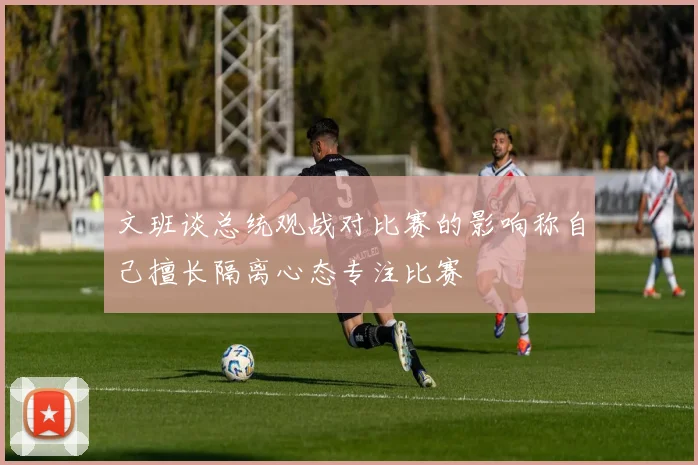 文班谈总统观战对比赛的影响称自己擅长隔离心态专注比赛