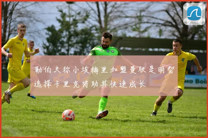 勒伯夫称小埃梅里加盟曼联是明智选择卡里克将助其快速成长