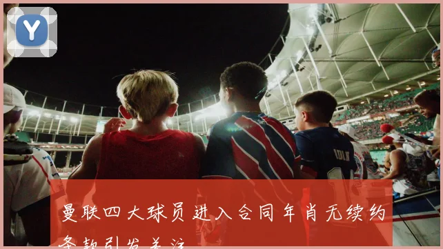 曼联四大球员进入合同年肖无续约条款引发关注